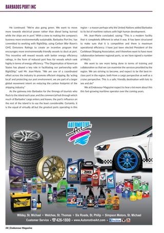 BARBADOSPORTINC
He continued: “We’re also going green. We want to move
more towards electrical power rather than diesel being burned
while the ships are in port.” With a view to making the company’s
business more environmentally sustainable, Barbados Port Inc. has
committed to working with RightShip, using Carbon War Room’s
GHG Emissions Ratings to create an incentive program that
encourages more environmentally friendly vessels to dock at port.
This incentive will reward vessels with better energy efficiency
ratings, in the form of reduced port fees for vessels which rank
highly in terms of energy efficiency. “The Organisation of American
States has played a key role in facilitating our partnership with
RightShip,” said Mr. Jean-Marie. “We are one of a coordinated
effort across the industry to promote efficient shipping. By ‘acting
local’ and protecting our port environment, we are part of a larger
global movement intent on reducing the carbon footprint of the
shipping industry.”
As the gateway into Barbados for the throngs of tourists who
flock to the island each year, and the commercial hub through which
much of Barbados’ cargo enters and leaves, the port’s influence on
the rest of the island is to say the least considerable. Certainly, it
is the equal of virtually all but the greatest ports operating in this
region – a reason perhaps why the United Nations added Barbados
to its list of maritime nations with high human development.
Mr. Jean-Marie concluded, saying: “This is a modern facility
that is completely different to what it was. It has been structured
to make sure that it is competitive and there is maximum
operational efficiency. I have just been elected President of the
Caribbean Shipping Association, and I therefore want to have more
collaboration between regional ports, so we have signed a number
of MoU’s.
We want to see more being done in terms of training and
collaboration so that we can maximise the services provided by the
region. We are striving to become, and expect to be the best-in-
class port in the region, both from a cargo perspective as well as a
cruise perspective. This is a safe, friendly destination with lots to
see and do!”
We at Endeavour Magazine expect to hear a lot more about this
this fast-growing maritime operator over the coming years.
BARBADOSPORTINC
48 | Endeavour Magazine
 