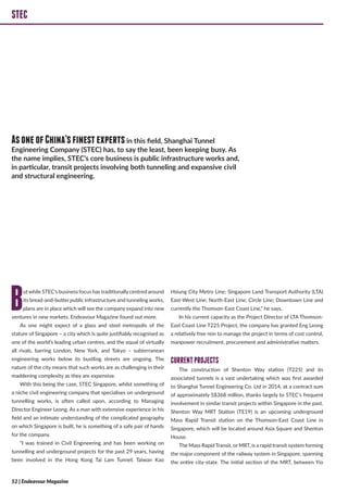 STEC
Butwhile STEC’s business focus has traditionallycentred around
its bread-and-butter public infrastructure and tunneling works,
plans are in place which will see the company expand into new
ventures in new markets. Endeavour Magazine found out more.
As one might expect of a glass and steel metropolis of the
stature of Singapore – a city which is quite justifiably recognised as
one of the world’s leading urban centres, and the equal of virtually
all rivals, barring London, New York, and Tokyo – subterranean
engineering works below its bustling streets are ongoing. The
nature of the city means that such works are as challenging in their
maddening complexity as they are expensive.
With this being the case, STEC Singapore, whilst something of
a niche civil engineering company that specialises on underground
tunnelling works, is often called upon, according to Managing
Director Engineer Leong. As a man with extensive experience in his
field and an intimate understanding of the complicated geography
on which Singapore is built, he is something of a safe pair of hands
for the company.
“I was trained in Civil Engineering and has been working on
tunnelling and underground projects for the past 29 years, having
been involved in the Hong Kong Tai Lam Tunnel; Taiwan Kao
Hsiung City Metro Line; Singapore Land Transport Authority (LTA)
East-West Line; North-East Line; Circle Line; Downtown Line and
currently the Thomson-East Coast Line,” he says.
In his current capacity as the Project Director of LTA Thomson-
East Coast Line T225 Project, the company has granted Eng Leong
a relatively free rein to manage the project in terms of cost control,
manpower recruitment, procurement and administrative matters.
CURRENTPROJECTS
The construction of Shenton Way station (T225) and its
associated tunnels is a vast undertaking which was first awarded
to Shanghai Tunnel Engineering Co. Ltd in 2014, at a contract sum
of approximately S$368 million, thanks largely to STEC’s frequent
involvement in similar transit projects within Singapore in the past.
Shenton Way MRT Station (TE19) is an upcoming underground
Mass Rapid Transit station on the Thomson-East Coast Line in
Singapore, which will be located around Asia Square and Shenton
House.
The Mass Rapid Transit, or MRT, is a rapid transit system forming
the major component of the railway system in Singapore, spanning
the entire city-state. The initial section of the MRT, between Yio
STEC
AsoneofChina’sfinestexpertsin this field, Shanghai Tunnel
Engineering Company (STEC) has, to say the least, been keeping busy. As
the name implies, STEC’s core business is public infrastructure works and,
in particular, transit projects involving both tunneling and expansive civil
and structural engineering.
52 | Endeavour Magazine
 