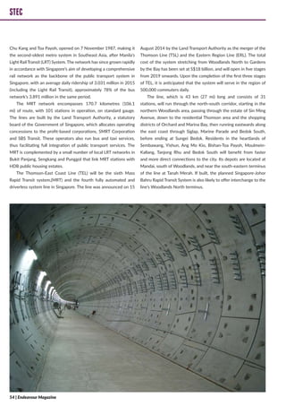 STEC
Chu Kang and Toa Payoh, opened on 7 November 1987, making it
the second-oldest metro system in Southeast Asia, after Manila’s
Light Rail Transit (LRT) System. The network has since grown rapidly
in accordance with Singapore’s aim of developing a comprehensive
rail network as the backbone of the public transport system in
Singapore, with an average daily ridership of 3.031 million in 2015
(including the Light Rail Transit), approximately 78% of the bus
network’s 3.891 million in the same period.
The MRT network encompasses 170.7 kilometres (106.1
mi) of route, with 101 stations in operation, on standard gauge.
The lines are built by the Land Transport Authority, a statutory
board of the Government of Singapore, which allocates operating
concessions to the profit-based corporations, SMRT Corporation
and SBS Transit. These operators also run bus and taxi services,
thus facilitating full integration of public transport services. The
MRT is complemented by a small number of local LRT networks in
Bukit Panjang, Sengkang and Punggol that link MRT stations with
HDB public housing estates.
The Thomson-East Coast Line (TEL) will be the sixth Mass
Rapid Transit system,(MRT) and the fourth fully automated and
driverless system line in Singapore. The line was announced on 15
August 2014 by the Land Transport Authority as the merger of the
Thomson Line (TSL) and the Eastern Region Line (ERL). The total
cost of the system stretching from Woodlands North to Gardens
by the Bay has been set at S$18 billion, and will open in five stages
from 2019 onwards. Upon the completion of the first three stages
of TEL, it is anticipated that the system will serve in the region of
500,000 commuters daily.
The line, which is 43 km (27 mi) long and consists of 31
stations, will run through the north-south corridor, starting in the
northern Woodlands area, passing through the estate of Sin Ming
Avenue, down to the residential Thomson area and the shopping
districts of Orchard and Marina Bay, then running eastwards along
the east coast through Siglap, Marine Parade and Bedok South,
before ending at Sungei Bedok. Residents in the heartlands of
Sembawang, Yishun, Ang Mo Kio, Bishan-Toa Payoh, Moulmein-
Kallang, Tanjong Rhu and Bedok South will benefit from faster
and more direct connections to the city. Its depots are located at
Mandai, south of Woodlands, and near the south-eastern terminus
of the line at Tanah Merah. If built, the planned Singapore-Johor
Bahru Rapid Transit System is also likely to offer interchange to the
line’s Woodlands North terminus.
STEC
54 | Endeavour Magazine
 