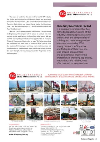 The scope of work that they are involved in with LTA includes
the design and construction of Newton station and associated
tunnels for Downtown Line 2, the construction of tunnels between
Tampines East station and Upper Changi station for Downtown
Line 3 and the construction of Gul Circle station and viaducts for
Tuas West Extension.
Not that STEC’s work stops with the Thomson Line. According
to Eng Leong, the company will is poised to venture into new
markets further afield across the South East Asian region. “We are
actively looking into possible business opportunities in Malaysia;
Thailand, Myanmar and Indonesia,” he says. “By further expanding
the operations into other parts of Southeast Asia, it would raise
the stature of the company and may even create overseas job
opportunities for the locals here as the plan is to gradually increase
the team strength and resources as required in the process of this
expansion plan.”
Tel: (60) 03-40443133 Fax: (60) 07-3513364
Mobile: (60) 19-7723111
Email: terence@zhaoyang.com.sg
Address: NO. 20-1, Jalan 6/18A,
Taman Mastiara off Jalan Ipoh,
51200 Kaula Lumpur
Malaysia ofﬁce :
Tel: (65) 6861 8488 Fax: (65) 6898 4160
Email: zyg_geo@zhaoyang.com.sg
Address: 31 Mandai Estate #02-01
Innovation Place Singapore 729933
Singapore (HQ) :
www.zhaoyang.com.sg
Soil Nail / Rock / Shotcrete
Soil Investigation
Top down construction
exposed WSM Wall
MicropilingTemporary Removal Ground AnchorDriving Steel Plate / Sheet /
Soldier Pile
ERSS - Free Standing WSM
Secant Soil Mix Pile Wall
Pre-Drilling Sheet PileFissure GroutingGeopier SystemTAM Grouting
Bored PilingDouble Head System (VDW)Jet GroutingWet Speed Mixing (WSM)
Zhao Yang Geotechnic Pte Ltd
is a Singapore company that has
earned a reputation as one of the
industry’s leading specialists who
understands the complexities of
building and maintaining modern
infrastructures today. With
strong presence in Singapore
and Malaysia, ZYG is your one-
stop ground improvement
and geotechnical engineering
professionals providing top quality,
innovative, safe, reliable, cost
effective and proven solutions. Tel: (60) 03-40
Mobile: (60) 19
Email: terence
Address: NO. 2
Taman Mastia
51200 Kaula L
Malaysia ofﬁce
Tel: (65) 6861 8488 Fax: (65) 6898 4160
Email: zyg_geo@zhaoyang.com.sg
Address: 31 Mandai Estate #02-01
Innovation Place Singapore 729933
Singapore (HQ) :
www.zhaoyang.com.sg
Temporary ReDriving Steel Plate / Sheet /
Soldier Pile
ERSS - Free Standing WSM
Secant Soil Mix Pile Wall
FissuGeopier SystemTAM Grouting
Double HeaJet GroutingWet Speed Mixing (WSM)
Endeavour Magazine | 55
 