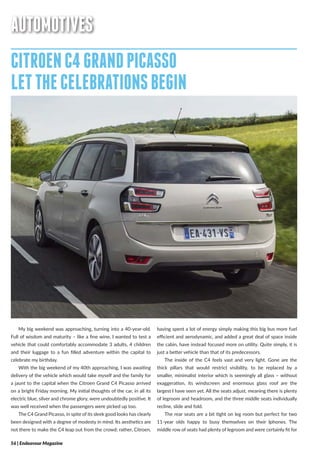 56 | Endeavour Magazine
AUTOMOTIVES
CITROENC4GRANDPICASSO
LETTHECELEBRATIONSBEGIN
My big weekend was approaching, turning into a 40-year-old.
Full of wisdom and maturity – like a fine wine, I wanted to test a
vehicle that could comfortably accommodate 3 adults, 4 children
and their luggage to a fun filled adventure within the capital to
celebrate my birthday.
With the big weekend of my 40th approaching, I was awaiting
delivery of the vehicle which would take myself and the family for
a jaunt to the capital when the Citroen Grand C4 Picasso arrived
on a bright Friday morning. My initial thoughts of the car, in all its
electric blue, silver and chrome glory, were undoubtedly positive. It
was well received when the passengers were picked up too.
The C4 Grand Picasso, in spite of its sleek good looks has clearly
been designed with a degree of modesty in mind. Its aesthetics are
not there to make the C4 leap out from the crowd; rather, Citroen,
having spent a lot of energy simply making this big bus more fuel
efficient and aerodynamic, and added a great deal of space inside
the cabin, have instead focused more on utility. Quite simply, it is
just a better vehicle than that of its predecessors.
The inside of the C4 feels vast and very light. Gone are the
thick pillars that would restrict visibility, to be replaced by a
smaller, minimalist interior which is seemingly all glass – without
exaggeration, its windscreen and enormous glass roof are the
largest I have seen yet. All the seats adjust, meaning there is plenty
of legroom and headroom, and the three middle seats individually
recline, slide and fold.
The rear seats are a bit tight on leg room but perfect for two
11-year olds happy to busy themselves on their Iphones. The
middle row of seats had plenty of legroom and were certainly fit for
 