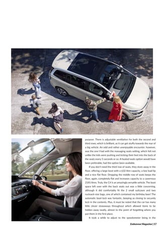 Endeavour Magazine | 57
purpose. There is adjustable ventilation for both the second and
third rows, which is brilliant, as it can get stuffy towards the rear of
a big vehicle. An odd and rather unenjoyable encounter, however,
was the one I had with the massaging seats setting, which felt not
unlike the kids were pushing and kicking their feet into the back of
the seats every 5-seconds or so. A heated seats option would have
been preferable, had the option been available.
If you don’t need the third row of seats, they store away in the
floor, offering a large boot with a 632-litre capacity, a low load lip
and a nice flat floor. Dropping the middle row of seats keeps the
floor, again, completely flat and increases capacity to a cavernous
2181 litres. Truly, the C4 is an amazingly versatile vehicle. The boot
space left over with the back seats out was a little concerning,
although it did comfortably fit the 2 small suitcases and two
rucksack-size bags, one of which contained my birthday beer! The
automatic boot lock was fantastic, beeping as closing to securely
lock in the contents. Plus, it must be noted that the car has many
little clever stowaways throughout which allowed items to be
hidden away neatly, almost to the point of forgetting where you
put them in the first place.
It took a while to adjust to the speedometer being in the
 