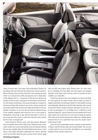 58 | Endeavour Magazine
centre, however after a few miles I had acclimatised. Citroens do
everything well, but I did find the touchscreen central controls a
little confusing at first. At times, like when I was opening the boot
of the car, it proved to be a little unresponsive, but it simply takes
a little getting used to - a long press of the key was all that was
needed on that occasion. Long gone are the buttons and knobs to
turn the heater up and down; now you go through the computer to
control everything. We mastered most of the controls quickly but
we simply couldn’t find out how many miles we had left in the tank.
Another annoyance to me was the non-qwerty keyboard layout
of the satellite navigation that caused my arm to ache typing in
destinations. It just took an age and the destination it sent us to
was wrong first time round. I could have referred to the manual,
but I’m a man, so enough said!
Every Grand C4 Picasso comes with alloy wheels, Bluetooth
and a six-speaker stereo with a USB socket. Parking sensors, active
cruise control, rear camera and parking assist are all great features
that are also available. Other than the foldable wing mirrors, a nice
touch is the bright LED lights underneath the mirrors, allowing
you to see the floor when you get in and out of the vehicle, along
with red LED mirror lights which flashed when cars were close
by i.e. overtaking. The main lights were also superb, and changed
direction of the beam when turning corners to provide the best
visibility a car could offer.
I found the new C4 to be a very capable car to drive and while
it’s never going to set speed records with six adults on board, it
happily responded to everything I asked of it and handles securely
and predictably. Would I buy the C4? Most definitely. We covered
around 250 miles to London and back and I grew to love this car
as did my passengers. It is so flexible that it is difficult to raise
arguments against it. I guess it doesn’t have the quality feel of some
other makes, but for the price it is very close to being the perfect
MPV. Some of the exterior panels were made from a flexible plastic
material that for one questioned how easy this would scratch
further down its life.
Avery nice and comfortable journey in a lovely car that returned
57mpg in real life driving, while very heavily loaded. This car was
a perfect gift for me to test drive and added to my memorable
weekend of fun. Citroen, I salute you.
 