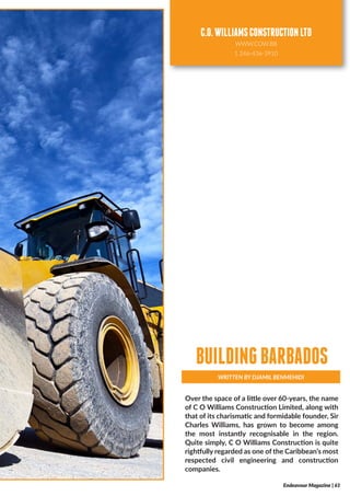 Over the space of a little over 60-years, the name
of C O Williams Construction Limited, along with
that of its charismatic and formidable founder, Sir
Charles Williams, has grown to become among
the most instantly recognisable in the region.
Quite simply, C O Williams Construction is quite
rightfully regarded as one of the Caribbean’s most
respected civil engineering and construction
companies.
WRITTEN BY DJAMIL BENMEHIDI
BUILDINGBARBADOS
Endeavour Magazine | 61
C.O.WILLIAMSCONSTRUCTIONLTD
WWW.COW.BB
1 246-436-3910
 