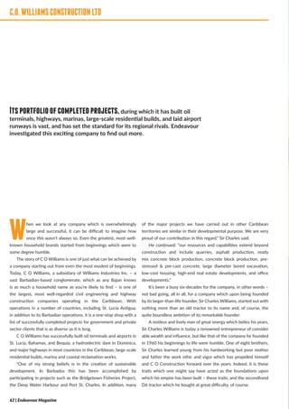 C.O.WILLIAMSCONSTRUCTIONLTD
When we look at any company which is overwhelmingly
large and successful, it can be difficult to imagine how
once this wasn’t always so. Even the greatest, most well-
known household brands started from beginnings which were to
some degree humble.
The story of C O Williams is one of just what can be achieved by
a company starting out from even the most modest of beginnings.
Today, C O Williams, a subsidiary of Williams Industries Inc. – a
vast Barbadian-based conglomerate, which as any Bajan knows
is as much a household name as you’re likely to find – is one of
the largest, most well-regarded civil engineering and highway
construction companies operating in the Caribbean. With
operations in a number of countries, including St. Lucia Antigua,
in addition to its Barbadian operations, it is a one-stop shop with a
list of successfully completed projects for government and private
sector clients that is as diverse as it is long.
C O Williams has successfully built oil terminals and airports in
St. Lucia, Bahamas, and Bequia; a hydroelectric dam in Dominica,
and major highways in most countries in the Caribbean; large-scale
residential builds, marina and coastal reclamation works.
“One of my strong beliefs is in the creation of sustainable
development. In Barbados this has been accomplished by
participating in projects such as the Bridgetown Fisheries Project,
the Deep Water Harbour and Port St. Charles. In addition, many
of the major projects we have carried out in other Caribbean
territories are similar in their developmental purpose. We are very
proud of our contribution in this regard,” Sir Charles said.
He continued: “our resources and capabilities extend beyond
construction and include quarries, asphalt production, ready
mix concrete block production, concrete block production, pre-
stressed & pre-cast concrete, large diameter bored excavation,
low-cost housing, high-end real estate developments, and office
developments.”
It’s been a busy six-decades for the company, in other words –
not bad going, all in all, for a company which upon being founded
by its larger-than-life founder, Sir Charles Williams, started out with
nothing more than an old tractor to its name and, of course, the
quite boundless ambition of its remarkable founder.
A restless and lively man of great energy which belies his years,
Sir Charles Williams is today a renowned entrepreneur of consider
able wealth and influence, but like that of the company he founded
in 1960 his beginnings to life were humble. One of eight brothers,
Sir Charles learned young from his hardworking but poor mother
and father the work ethic and vigor which has propelled himself
and C O Construction forward over the years. Indeed, it is these
traits which one might say have acted as the foundations upon
which his empire has been built – these traits, and the secondhand
D6 tractor which he bought at great difficulty, of course.
C.O.WILLIAMSCONSTRUCTIONLTD
Itsportfolioofcompletedprojects,during which it has built oil
terminals, highways, marinas, large-scale residential builds, and laid airport
runways is vast, and has set the standard for its regional rivals. Endeavour
investigated this exciting company to find out more.
62 | Endeavour Magazine
 