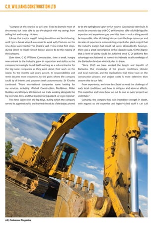 C.O.WILLIAMSCONSTRUCTIONLTD
“I jumped at the chance to buy one. I had to borrow most of
the money, but I was able to pay the deposit with my savings from
selling fish and sexing chickens.
I drove that tractor myself, doing demolition and land clearing,
until I got a break when I was asked to work with Costains on the
new deep-water harbor,” Sir Charles said. These initial first steps,
during which he made himself known proved to be the making of
the company.
Over time, C O Williams Construction, then a small, hungry
new entrant to the industry, grew in reputation and ability as the
company increasingly found itself working as a sub-contractor for
the big-name companies as they went about their work on the
island. As the months and years passed, its responsibilities and
remit became more expansive, to the point where the company
could by all intents and purposes work autonomously. Sir Charles
continued: “More international companies came looking for
my services, including Mitchell Construction, McAlpines, Miller
Buckley, and Wimpey. We learned our trade working alongside the
big overseas boys, and that experience equipped us to go regional.”
This time spent with the big boys, during which the company
served its apprenticeship and learned the tricks of the trade, proved
to be the springboard upon which today’s success has been built. It
would be untrue to say that C O Williams was able to fully bridge the
expertise and experience gap over this time – such a thing would
be impossible, after all, taking into account the huge resources and
decades of experience in completing project after giant project that
the industry leaders had could call upon. Undoubtedly, however,
there was a great convergence in the capability gap, to the degree
that a level of parity could be achieved once C O William’s key
advantage was factored in, namely its intimate local knowledge of
the Barbadian land on which it plies its trade.
“Since 1960 we have worked the length and breadth of
Barbados. Our knowledge of the ground conditions, climate
and local materials, and the implications that these have on the
construction process and project costs is more extensive than
anyone else in our field.
From experience, we know best how to meet the challenge of
such local conditions, and how to mitigate and adverse effects.
This expertise and know-how we put to use in every project we
undertake.”
Certainly, the company has built incredible strength in depth,
with regards to the expertise and highly-skilled staff it can call
C.O.WILLIAMSCONSTRUCTIONLTD
64 | Endeavour Magazine
 