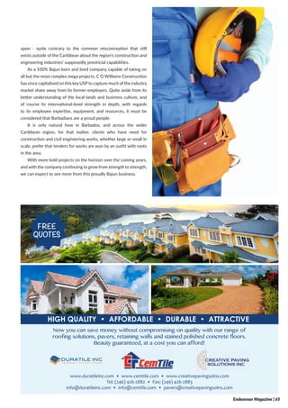 upon - quite contrary to the common misconception that still
exists outside of the Caribbean about the region’s construction and
engineering industries’ supposedly provincial capabilities.
As a 100% Bajun born and bred company capable of taking on
all but the most complex mega projects, C O Williams Construction
has since capitalised on this keyUSPto capture much of the industry
market share away from its former employers. Quite aside from its
better understanding of the local lands and business culture, and
of course its international-level strength in depth, with regards
to its employee expertise, equipment, and resources, it must be
considered that Barbadians are a proud people.
It is only natural how in Barbados, and across the wider
Caribbean region, for that matter, clients who have need for
construction and civil engineering works, whether large or small in
scale, prefer that tenders for works are won by an outfit with roots
in the area.
With more bold projects on the horizon over the coming years,
and with the companycontinuing to grow from strength to strength,
we can expect to see more from this proudly Bajun business.
Endeavour Magazine | 65
 
