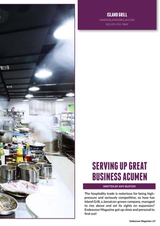 The hospitality trade is notorious for being high-
pressure and seriously competitive, so how has
Island Grill, a Jamaican-grown company, managed
to rise above and set its sights on expansion?
Endeavour Magazine got up close and personal to
find out!
WRITTEN BY AMY BUXTON
SERVINGUPGREAT
BUSINESSACUMEN
Endeavour Magazine | 67
ISLANDGRILL
WWW.ISLANDGRILLJA.COM
001 876 931 9869
 