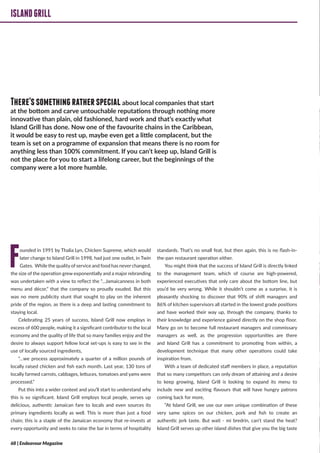 ISLANDGRILL
Founded in 1991 by Thalia Lyn, Chicken Supreme, which would
later change to Island Grill in 1998, had just one outlet, in Twin
Gates. While the qualityof service and food has never changed,
the size of the operation grew exponentially and a major rebranding
was undertaken with a view to reflect the “…Jamaicanness in both
menu and décor,” that the company so proudly exuded. But this
was no mere publicity stunt that sought to play on the inherent
pride of the region, as there is a deep and lasting commitment to
staying local.
Celebrating 25 years of success, Island Grill now employs in
excess of 600 people, making it a significant contributor to the local
economy and the quality of life that so many families enjoy and the
desire to always support fellow local set-ups is easy to see in the
use of locally sourced ingredients,
“…we process approximately a quarter of a million pounds of
locally raised chicken and fish each month. Last year, 130 tons of
locally farmed carrots, cabbages, lettuces, tomatoes and yams were
processed.”
Put this into a wider context and you’ll start to understand why
this is so significant. Island Grill employs local people, serves up
delicious, authentic Jamaican fare to locals and even sources its
primary ingredients locally as well. This is more than just a food
chain; this is a staple of the Jamaican economy that re-invests at
every opportunity and seeks to raise the bar in terms of hospitality
standards. That’s no small feat, but then again, this is no flash-in-
the-pan restaurant operation either.
You might think that the success of Island Grill is directly linked
to the management team, which of course are high-powered,
experienced executives that only care about the bottom line, but
you’d be very wrong. While it shouldn’t come as a surprise, it is
pleasantly shocking to discover that 90% of shift managers and
86% of kitchen supervisors all started in the lowest grade positions
and have worked their way up, through the company, thanks to
their knowledge and experience gained directly on the shop floor.
Many go on to become full restaurant managers and commissary
managers as well, as the progression opportunities are there
and Island Grill has a commitment to promoting from within, a
development technique that many other operations could take
inspiration from.
With a team of dedicated staff members in place, a reputation
that so many competitors can only dream of attaining and a desire
to keep growing, Island Grill is looking to expand its menu to
include new and exciting flavours that will have hungry patrons
coming back for more,
“At Island Grill, we use our own unique combination of these
very same spices on our chicken, pork and fish to create an
authentic jerk taste. But wait - mi bredrin, can’t stand the heat?
Island Grill serves up other island dishes that give you the big taste
ISLANDGRILL
There’ssomethingratherspecialabout local companies that start
at the bottom and carve untouchable reputations through nothing more
innovative than plain, old fashioned, hard work and that’s exactly what
Island Grill has done. Now one of the favourite chains in the Caribbean,
it would be easy to rest up, maybe even get a little complacent, but the
team is set on a programme of expansion that means there is no room for
anything less than 100% commitment. If you can’t keep up, Island Grill is
not the place for you to start a lifelong career, but the beginnings of the
company were a lot more humble.
68 | Endeavour Magazine
 