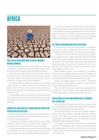 Endeavour Magazine | 7
AFRICA
AGRISACALLSFORDONATIONSTOASSISTDROUGHT-
RAVAGEDFARMERS
While recent widespread rains have brought some relief‚ “parts
of the Northern Cape‚ Western Cape‚ North West‚ Limpopo and the
Free State are still in the grip of the worst drought this decade”.
That is according to Agri SA‚ which on Monday reiterated its call
for donations to assist needy farmers. Agri SA president Johannes
Möller said: “Agri SA alone cannot meet the farmers’ needs and
therefore we call urgently for financial contributions.”
He said that while the agricultural association had “launched
various initiatives to provide needy farmers countrywide with
drought relief”‚ the “time has now come for the government to
provide further assistance to commercial and small-scale farmers to
help them survive”.
“The shortage of funds has now resulted in Agri SA being unable
to provide further assistance and we therefore call urgently on the
private sector to make further contributions to the Agri SA drought-
relief fund.”
FORMERCEOJOHANVANZYLISNEWSANLAMCHAIRAFTER
PATRICEMOTSEPEDECLINES
Dr Johan van Zyl will take over the reins from Desmond Smith as
chairperson of financial services group Sanlam when Smith retires in
June 2017, the group announced.
The board had nominated business mogul and current deputy
chairperson Patrice Motsepe to succeed Smith. However, he
proposed Van Zyl, a former CEO of the group, for the position.
Smith has been chairperson of the group since 2010 after serving
as its MD from 1993. He is also the chairperson of Reinsurance
Group of America and holds several other company directorships.
Van Zyl is the current CEO of Ubuntu-Botho as well as the joint
CEO of African Rainbow Capital. During his tenure as CEO of Sanlam
he was credited for transforming the group from a primarily South
African life insurer to a multinational diversified financial services
group. He currently sits on the supervisory board of Steinhoff
International Holdings and is a director on several other boards.
OILFIRMSINUS$100BNCOSTCUTSFORAFRICA
Capital investment in the oil and gas industry in sub-Saharan
Africa has been cut by US$100 billion over the next five years,
according to Wood Mackenzie’s latest report on upstream activity.
“Exploration cuts in the region will also contribute to a longer-
term production slump as explorers have shied away from greenfield
prospects, in favour of appraising known discoveries. However, the
confirmation of the giant Owowo discovery in deepwater Nigeria
shows the quality of resources Sub-Saharan Africa still has to
offer,”Femi Oso, senior research manager for Sub-Saharan Africa,
Wood Mackenzie, said this month.
Wood Mackenzie expects a slow recovery for exploration.
“Governments in sub-Saharan Africa need to revive the upstream oil
and gas industry by offering attractive fiscal terms rather than look
to increase state revenues in the current climate,” Oso said.
However, the biggest upstream success story in sub-Saharan
Africa continues to be East Africa’s emergence as a gas region of
global importance and notably Tanzania.
With over 168 Tcf of gas found and limited regional demand,
East Africa is on track to become a major global LNG supplier and
various export projects are awaiting final investment decision.
KENYASIGNSSH11BILLIONFUNDINGDEALATONGOING
ACP-EUMEETING
Kenya signed finance agreements with the European Union
worth Sh11 billion in the sidelines of the ongoing African Caribbean
Pacific and EU (ACP-EU) parliamentary conference.
The government will use Sh5.3 billion to support productive,
adapted and market integrated smallholder agriculture in Kenya.
A further Sh3.6 billion will be used in the programme for Legal
Empowerment and Aid Delivery, while Sh2.1 billion will go towards
the Ending Drought Emergencies Strategy.
The strategy is the government’s commitment to end suffering
because of the drought by 2022. The plan was developed jointly
with development partners and focuses on the 23 most vulnerable
counties in Kenya. President Uhuru Kenyetta witnessed the signing
of the agreements.
 