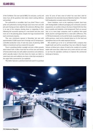 ISLANDGRILL
of the Caribbean. Our own special BBQ, rice and peas, curries and
stews have all the goodness that makes island cooking delicious
and exciting.”
The authenticity is incredible, don’t you think? There is such
pride and authenticity running through every menu item and with
jerk pork having just been added to the extensive offerings, there
is no sign of the company slowing down or stagnating. In fact,
following the successful opening of a new branch last year, even
more are in the planning phase, despite the huge investment that
each commissary requires,
“Our new commissary opened in December last year with
approximately 13,000 square feet of storage and 12 temperature-
controlled production areas. It took two years of planning, $200
million in investment and has created 32 new jobs,”
There’s something familiar, nostalgic and even a little romantic
about Island Grill. It offers food that has all the love and flavour
of homecooked meals, but with added convenience and ambience,
which naturally makes it the first choice for meals out. Add in a
sweet back story and suddenly, you have a chain that everybody in
the region feels connected to. Lyn explained,
“My father had won a premium bond and used it to purchase
some 42 acres of land, most of which has now been sold for
development into what later became Valentine Gardens. The Island
Grill headquarters occupies some of the property.”
Green initiatives, such as the replacing of plastic food trays
with biodegradable cardboard packaging and community outreach
programmes are another string to the bow of Island Grill, but they
poccur quietly and modestly, in the background. That’s an unusual
step, as so many large companies seek to publicise their good
deeds, but let’s not forget that this is a chain with a difference. This
is THE local restaurant, run by and for locals, so grandiose gestures,
while generous, need not be shouted about as it’s the food and
atmosphere that are the really important factors.
We wouldn’t go so far as to call Island Grill a company that
fought tooth and nail for everything it has, but a little bit of good
fortune at ththan just a dream. It lead to the creation of a market
leader with more than a little heart at its centre and we can’t wait
to see how the operation continues to improve the commercial
landscape of Jamaica.
ISLANDGRILL
70 | Endeavour Magazine
 