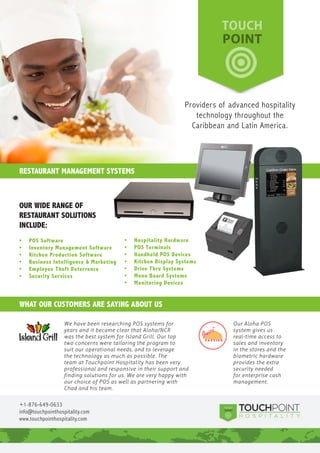 RESTAURANT MANAGEMENT SYSTEMS
WHAT OUR CUSTOMERS ARE SAYING ABOUT US
+1-876-649-0633
info@touchpointhospitality.com
www.touchpointhospitality.com
OUR WIDE RANGE OF
RESTAURANT SOLUTIONS
INCLUDE:
•	 POS Software
•	 Inventory Management Software
•	 Kitchen Production Software
•	 Business Intelligence & Marketing
•	 Employee Theft Deterrence
•	 Security Services
•	 Hospitality Hardware
•	 POS Terminals
•	 Handheld POS Devices
•	 Kitchen Display Systems
•	 Drive Thru Systems
•	 Menu Board Systems
•	 Monitoring Devices
Providers of advanced hospitality
technology throughout the
Caribbean and Latin America.
Graphic displays decrease order errors and grow product sales
NCR Accuview Order Confirmation Board (OCB) helps quick-service
restaurant managers and owners improve order accuracy and speed-
of-service, while up-selling and cross-selling customers on related menu
items. Meanwhile, customers value the solution’s graphic displays, product
suggestions and running totals. Benefits include:
•	 Improving	order	accuracy
Provide customers with a running total of items they’ve ordered and
their prices to ensure order accuracy. Decreasing costly drive-thru errors
strengthens restaurant margins.
•	 Accelerating	speed-of-service
Drive-thru customers expect rapid service. Keep lines moving with
an OCB solution that displays pictures of food items, offers related
suggestions and provides a dollar total for each order.
•	 Driving	product	sales	with	customized	marketing
Provide customers with new promotions or cross-sell and up-sell
messages at the point of purchase. Targeted marketing can increase
average check size, enhancing customer profitability.
•	 Keeping	product	offers	relevant	with	dayparting
Automatically switch images with each daypart that you designate,
keeping your message fresh and relevant. Tempt customers with
breakfast, lunch, dinner and late-night offers that meet their needs.
•	 Enhancing	customer	satisfaction
Provide customers with easy-to-use, visual drive-thru services that
streamline food selection and payment. The NCR Accuview Order
Confirmation Board helps customers make fast decisions – so that they
can get on their way.
NCR Accuview Order Confirmation Board
NCR	Accuview	Order	Confirmation	Board
Quick-Service	Restaurants
For	more	information,	call	1-877-794-7237	or	email								
hospitality.information@ncr.com.
Want to improve order accuracy
and speed-of-service with an
eye-catching order confirmation board?Reliable, relevant POS terminals developed to meet
your requirements
The P1530 are the newest products within NCR’s mainstream line of POS
terminals for the hospitality industry. The highlights of its open platform
include a highly-efficient Intel Atom processor for greater performance,
a bright 1024X768 LED color main display with a resistive or surface
capacitive touch screen, lower power consumption and a reliable,
stylish design. The mainstream POS terminals have been engineered
and manufactured to provide sustainability, non-stop reliability,
maximum uptimes and a low total cost of ownership.
•	 Serve	customers	faster
The NCR mainstream POS terminals combine superior processing power
with top reliability. Increase your speed of service without sacrificing
ease of use for your staff.
•	 Gain	product	stability
By using Intel’s embedded processor family, the P1530 offer product
stability for many years unlike the traditional consumer devices that
have short processor life spans. This provides a consistent configuration
which is critical for rollouts that might last several years.
•	 Install	it	anywhere
Our mainstream terminals can be used anywhere you need them,
with rugged enclosures, fanless configurations and solid-state
technology that can withstand spills without interrupting service.
•	 Connect	it	to	everything
Several connectivity options are offered, including four RJ12, three
standard USB, one powered USB 12V and more. Connect directly to all
the devices you need to serve your customers quickly and at low cost.
•	 Add	customer	displays	to	engage	your	customers
Our 2x20 customer displays enable your customers to view
orders, increasing order accuracy.
NCR Mainstream POS Terminals
NCR Green - C=69, M=0, Y=100, K=0
NCR Platinum - C=10, M=1, Y=0, K=40
Experience a new world of interaction
NCR	Mainstream	POS	Terminals	
For	the	hospitality	industry	
For	more	information,	visit	www.ncr.com,	
or	email	hospitality@ncr.com.
Looking for non-stop reliability, innovative design
and a low total cost of ownership?
We have been researching POS systems for
years and it became clear that Aloha/NCR
was the best system for Island Grill. Our top
two concerns were tailoring the program to
suit our operational needs, and to leverage
the technology as much as possible. The
team at Touchpoint Hospitality has been very
professional and responsive in their support and
finding solutions for us. We are very happy with
our choice of POS as well as partnering with
Chad and his team.
Our Aloha POS
system gives us
real-time access to
sales and inventory
in the stores and the
biometric hardware
provides the extra
security needed
for enterprise cash
management.
 
