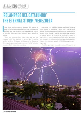 AMAZINGWORLD
‘RELAMPAGODELCATATUMBO’
THEETERNALSTORM,VENEZUELA
If ever you’ve ever found yourself wondering what it would be
like to experience a violent thunderstorm that seemingly never
ends, you need look no further than Venezuela – the home of
yet another of planet earth’s more mysterious natural wonders, to
find out.
Where the Catatumbo River mouth meets the vast Lake
Maracaibo in Zulia state, situated at the northern tip of the country,
can be found the ‘Relámpago del Catatumbo,’ or Catatumbo
Lightning, a unique atmospheric phenomenon that has captivated
tourists and locals for countless generations.
Quite simply, the Catatumbo Lightning, whilst not technically an
eternal storm in the literal sense, is not far from it. The cacophony
of noise and explosive power is truly startling in its intensity. For
between 200 to 300 days a year, the storm produces an average of
28 strikes of lightning per minute for up to 10 hours at a time. At
peak activity, the storm can unleash up to 3,600 bolts of lightning per
hour, or roughly one strike per second during particularly explosive
displays - this equates to upwards of 40,000 lightning strikes in a
single night.
This lightning is not only produced in excessively large amounts,
72 | Endeavour Magazine
 