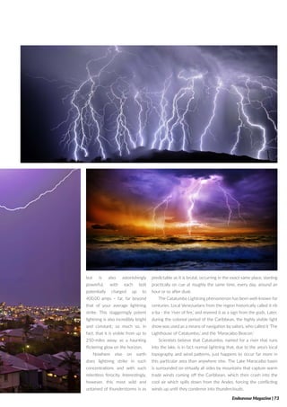 but is also astonishingly
powerful, with each bolt
potentially charged up to
400,00 amps – far, far beyond
that of your average lightning
strike. This staggeringly potent
lightning is also incredibly bright
and constant; so much so, in
fact, that it is visible from up to
250-miles away, as a haunting
flickering glow on the horizon.
Nowhere else on earth
does lightning strike in such
concentrations and with such
relentless ferocity. Interestingly,
however, this most wild and
untamed of thunderstorms is as
predictable as it is brutal, occurring in the exact same place, starting
practically on cue at roughly the same time, every day, around an
hour or so after dusk.
The Catatumbo Lightning phenomenon has been well-known for
centuries. Local Venezuelans from the region historically called it rib
a-ba - the ‘river of fire,’ and revered it as a sign from the gods. Later,
during the colonial period of the Caribbean, the highly visible light
show was used as a means of navigation by sailors, who called it ‘The
Lighthouse of Catatumbo,’ and the ‘Maracaibo Beacon.’
Scientists believe that Catatumbo, named for a river that runs
into the lake, is in fact normal lightning that, due to the area’s local
topography and wind patterns, just happens to occur far more in
this particular area than anywhere else. The Lake Maracaibo basin
is surrounded on virtually all sides by mountains that capture warm
trade winds coming off the Caribbean, which then crash into the
cool air which spills down from the Andes, forcing the conflicting
winds up until they condense into thunderclouds.
Endeavour Magazine | 73
 