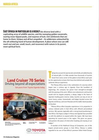 MARASAAFRICA
Taking into account its spectacular and wholly unrivalled bounty
of natural gifts, it is little wonder how thousands of tourists
travel from every corner of the globe to East Africa each year
for the opportunity to leave their busy lives behind and sample the
authentic African experience.
The Marasa Africa story is the culmination of a journey which
began over a century ago in Uganda. From the humblest of
beginnings, the company has grown from strength-to-strength
with the passing of the years. Where once adventurers and tourists
would visit its singular property, a sleepy, lodge in the heart of
Uganda’s leading game reserve, today, tourists can stay at one of
seven luxury camps, homesteads, and lodges located across the
Uganda and Kenya, and soon Rwanda and the idyllic island paradise
of Zanzibar.
“Marasa Africa offers bespoke experiences in its properties in
various national parks in East Africa with efficient personalised
services. We operate regionally with a strong brand positioning in
East Africa. Our legacy Lodges in Kenya and Uganda have provided
us with the platform to expand within the region. We have been
operating for several years in the region. This gives our guests
and partners the peace of mind when booking and staying at our
lodges.”
A member of the Madhvani Group of Companies, one of the
largest private-sector groups in East Africa, Marasa is widely
regarded to be one of East Africa’s premiere Safari Hotel Groups
MARASAAFRICA
EastAfricainparticularisarichlybio-diverse land with a
captivating array of wildlife species, and the sweeping golden savannahs,
soaring snow-tipped peaks, and expanse of lush, rich rainforests that are
home to them. Unique and all but unspoiled – its wilderness untouched by
the oft withering hand of human development. A place where one can still
reach out and see, smell, touch, and reconnect with nature in its purest,
most spiritual form.
Land Cruiser 70 Series
Driving beyond all expectations
Get yours from Toyota Uganda today.
ma-Kitgum Road Tel: 039 2260 035
Land Cruiser 70 Series
Driving beyond all expectations
HEAD OFFICE:
Plot 1, First Street, Industrial Area, Kampala.
Tel: 031 2301 500, Email: tsales@toyota.co.ug
Web: www.toyota.co.ug
GULU:
MBALE:
Get yours from Toyota Uganda today.
18 Goma-Kitgum Road
28 Mwanyi Road
Tel: 039 2260 035
Tel: 039 2698 729
@TOYOTA
TOYOTA UGANDA LIMITED
Land Cruiser 70 Series
Driving beyond all expectations
HEAD OFFICE:
Plot 1, First Street, Industrial Area, Kampala.
Tel: 031 2301 500, Email: tsales@toyota.co.ug
Web: www.toyota.co.ug
GULU:
MBALE:
Get yours from Toyota Uganda today.
18 Goma-Kitgum Road
28 Mwanyi Road
Tel: 039 2260 035
Tel: 039 2698 729
@TOYOTA
TOYOTA UGANDA LIMITED
Land Cruiser 70 Series
Driving beyond all expectations
HEAD OFFICE:
Plot 1, First Street, Industrial Area, Kampala.
Tel: 031 2301 500, Email: tsales@toyota.co.ug
Web: www.toyota.co.ug
GULU:
MBALE:
Get yours from Toyota Uganda today.
18 Goma-Kitgum Road
28 Mwanyi Road
Tel: 039 2260 035
Tel: 039 2698 729
@TOYOTA
TOYOTA UGANDA LIMITED
Land Cruiser 70 Series
Driving beyond all expectations
E:
reet, Industrial Area, Kampala.
500, Email: tsales@toyota.co.ug
ota.co.ug
GULU:
MBALE:
Get yours from Toyota Uganda today.
18 Goma-Kitgum Road
28 Mwanyi Road
Tel: 039 2260 035
Tel: 039 2698 729
@TOYOTA
TOYOTA UGANDA LIMITED
Land Cruiser 70 Series
Driving beyond all expectations
Get yours from Toyota Uganda today.
ma-Kitgum Road
anyi Road
Tel: 039 2260 035
Tel: 039 2698 729
@TOYOTA
TOYOTA UGANDA LIMITED
76 | Endeavour Magazine
 