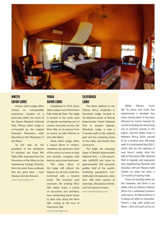 MWEYA
SAFARILODGE
Mweya Safari Lodge offers
visitors an unforgettable
experience. Located on a
peninsula within the heart of
the Queen Elizabeth National
Park, Mweya Safari Lodge is
surrounded by the magical
Rwenzori Mountains, aptly
described as the ‘Mountains of
the Moon’.
To the east, lie the
guardians of the birthplace
of mankind, the Great Rift
Valley hills, separated from the
Mountains of the Moon by the
meandering Kazinga Channel.
Here the water flows endlessly
into two giant lakes – Lake
George and Lake Edward.
www.mweyalodge.com
PARAA
SAFARILODGE
Established in 1954, Paraa
Safari Lodge is set in Murchison
Falls National Park. The lodge
is located in the north west
of Uganda overlooking one of
nature’s best kept secrets, the
River Nile, on its journey from
its source at Lake Victoria to
join Lake Albert.
Paraa Safari Lodge offers
a unique blend of comfort,
relaxation and adventure. Each
of the rooms is a haven of style
and serenity, complete with
balcony and private bathroom.
The safari décor of
the lodge still reflects the
bygone era of early explorers,
enshrined with a modern
touch. The luxurious pool
overlooks the winding River
Nile below. Enjoy a variety
of excursions and activities;
from exhilarating Safari drives
to boat trips along the River
Nile, ending at the foot of
Murchison Falls.
www.paraalodge.com
SILVERBACK
LODGE
The latest addition to the
Marasa Africa properties is
Silverback Lodge, located in
the Buhoma sector of Bwindi
Impenetrable Forest National
Park in western Uganda.
Silverback Lodge is only a
5-minute walk to the national
park and has sweeping views
of the valley and forests that
surround it.
The lodge has sweeping
views of Bwindi Impenetrable
National Park - a 124-square-
mile UNESCO site home to
approximately 350 mountain
gorillas (half of the world’s
remaining population), non-
habituated chimpanzees, more
than 100 other species of
mammals, 346 species of birds,
and 163 species of trees.
www.silverbacklodge.com
While Marasa, much
like its peers and rivals, has
experienced a troubled few
years, during which it has been
affected by events beyond its
control including the distressing
rise in terrorist activity in the
region, and the Ebola crisis in
Western Africa, 2016 proved
to be a positive year. All being
well, it is anticipated that 2017,
which will see the opening of
new luxury camps atop the
falls in Murchison Falls National
Park in Uganda, and expansion
into neighbouring Rwanda and
Zanzibar, will see Marasa build
further on what has been a
12-months of roaring trade.
These are exciting times for
the company, and there is no
better time to embrace Marasa
Africa for a whirlwind romance
with nature. At Marasa Africa, it
is always an affair to remember.
There’s a big, wild world out
there – why not reach out to it?
 