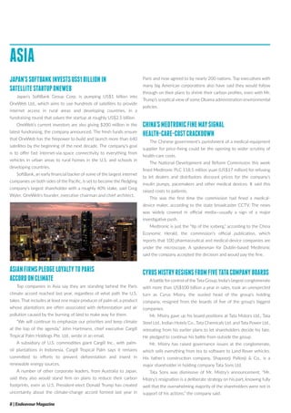 8 | Endeavour Magazine
ASIA
JAPAN’SSOFTBANKINVESTSUS$1BILLIONIN
SATELLITESTARTUPONEWEB
Japan’s SoftBank Group Corp. is pumping US$1 billion into
OneWeb Ltd., which aims to use hundreds of satellites to provide
internet access in rural areas and developing countries, in a
fundraising round that values the startup at roughly US$2.5 billion.
OneWeb’s current investors are also giving $200 million in the
latest fundraising, the company announced. The fresh funds ensure
that OneWeb has the firepower to build and launch more than 640
satellites by the beginning of the next decade. The company’s goal
is to offer fast internet-via-space connectivity to everything from
vehicles in urban areas to rural homes in the U.S. and schools in
developing countries.
SoftBank, an early financial backer of some of the largest internet
companies on both sides of the Pacific, is set to become the fledgling
company’s largest shareholder with a roughly 40% stake, said Greg
Wyler, OneWeb’s founder, executive chairman and chief architect.
ASIANFIRMSPLEDGELOYALTYTOPARIS
ACCORDONCLIMATE
Top companies in Asia say they are standing behind the Paris
climate accord reached last year, regardless of what path the U.S.
takes. That includes at least one major producer of palm oil, a product
whose plantations are often associated with deforestation and air
pollution caused by the burning of land to make way for them.
“We will continue to emphasize our priorities and keep climate
at the top of the agenda,” John Hartmann, chief executive Cargill
Tropical Palm Holdings Pte. Ltd., wrote in an email.
A subsidiary of U.S. commodities giant Cargill Inc., with palm-
oil plantations in Indonesia, Cargill Tropical Palm says it remains
committed to efforts to prevent deforestation and invest in
renewable energy sources.
A number of other corporate leaders, from Australia to Japan,
said they also would stand firm on plans to reduce their carbon
footprints, even as U.S. President-elect Donald Trump has created
uncertainty about the climate-change accord formed last year in
Paris and now agreed to by nearly 200 nations. Top executives with
many big American corporations also have said they would follow
through on their plans to shrink their carbon profiles, even with Mr.
Trump’s sceptical view of some Obama administration environmental
policies.
CHINA’SMEDTRONICFINEMAYSIGNAL
HEALTH-CARE-COSTCRACKDOWN
The Chinese government’s punishment of a medical-equipment
supplier for price-fixing could be the opening to wider scrutiny of
health-care costs.
The National Development and Reform Commission this week
fined Medtronic PLC 118.5 million yuan (US$17 million) for refusing
to let dealers and distributors discount prices for the company’s
insulin pumps, pacemakers and other medical devices. It said this
raised costs to patients.
This was the first time the commission had fined a medical-
device maker, according to the state broadcaster CCTV. The news
was widely covered in official media—usually a sign of a major
investigative push.
Medtronic is just the “tip of the iceberg,” according to the China
Economic Herald, the commission’s official publication, which
reports that 100 pharmaceutical and medical-device companies are
under the microscope. A spokesman for Dublin-based Medtronic
said the company accepted the decision and would pay the fine.
CYRUSMISTRYRESIGNSFROMFIVETATACOMPANYBOARDS
Abattle for control of the Tata Group, India’s largest conglomerate
with more than US$100 billion a year in sales, took an unexpected
turn as Cyrus Mistry, the ousted head of the group’s holding
company, resigned from the boards of five of the group’s biggest
companies.
Mr. Mistry gave up his board positions at Tata Motors Ltd., Tata
Steel Ltd., Indian Hotels Co., Tata Chemicals Ltd. and Tata Power Ltd.,
retreating from his earlier plans to let shareholders decide his fate.
He pledged to continue his battle from outside the group.
Mr. Mistry has raised governance issues at the conglomerate,
which sells everything from tea to software to Land Rover vehicles.
His father’s construction company, Shapoorji Pallonji & Co., is a
major shareholder in holding company Tata Sons Ltd.
Tata Sons was dismissive of Mr. Mistry’s announcement. “Mr.
Mistry’s resignation is a deliberate strategy on his part, knowing fully
well that the overwhelming majority of the shareholders were not in
support of his actions,” the company said.
 