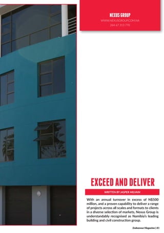 With an annual turnover in excess of N$500
million, and a proven capability to deliver a range
of projects across all scales and formats to clients
in a diverse selection of markets, Nexus Group is
understandably recognised as Namibia’s leading
building and civil construction group.
WRITTEN BY JASPER MILVAIN
EXCEEDANDDELIVER
Endeavour Magazine | 81
NEXUSGROUP
WWW.NEXUSGROUP.COM.NA
264 67 313 770
 