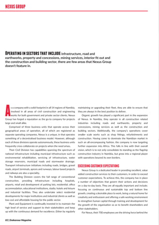 NEXUSGROUP
As a company with a solid footprint in all 14 regions of Namibia,
involved in all areas of civil construction and engineering
works for both government and private sector clients, Nexus
Group has forged a reputation as the go-to company for projects
large and small alike.
Comprised of three business units that operate across their
geographical areas of operation, all of which are registered as
separate operating companies, Nexus is a unique, in that operates
something of a decentralised business model. However, although
each of these divisions operate autonomously, these business units
frequently cross-collaborate on projects when the need arises.
Their Civil Division has capabilities spanning the spectrum of
national infrastructure including municipal infrastructure such as
environmental rehabilitation, servicing of infrastructure, water
storage reservoirs, municipal roads and stormwater drainage.
Transport infrastructure initiatives including roads, bridges, gravel
roads, airport terminals, aprons and runways, labour based projects
and railways are also a speciality.
The Building Division covers the full range of conventional
construction, providing infrastructure including hospitals,
airports, retail and development of parking lots, residential, office
accommodation, educational institutions, stadia, hotels and leisure
and industrial facilities. They also undertake select residential
developments for major institutions and industrial clients as well as
low cost and affordable housing for the public sector.
Plant and Equipment is continually invested in to maintain the
high level of service and support to their stakeholders and keep
up with the continuous demand for excellence. Either by regularly
maintaining or upgrading their fleet, they are able to ensure that
they are always in the best position to deliver.
Organic growth has played a significant part in the expansion
of Nexus. In Namibia, they operate in all construction related
industries including roads and earthworks, property and
concessions, mining services as well as the construction and
building sectors. Additionally, the company’s operations cover
smaller scale works such as shop fittings, refurbishments and
construction. Having come to dominate the Namibian market in
such an all-encompassing fashion, the company is now targeting
further expansion into Africa. This falls in line with their overall
vision, which is to not only consolidate its standing as the flagship
construction industry in Namibia, but grow into a regional player
with operations beyond its own borders.
EXCEEDINGCUSTOMEREXPECTATIONS
Nexus Group is a dedicated leader in providing excellent, value
added construction services to their customers, in order to exceed
customer expectations. To achieve this, the company has in place
a number of objectives that govern their actions and decisions
on a day-to-day basis. They are all equally important and include;
focusing on continuous and sustainable top and bottom line
growth, creating a desirable place to work, being a natural home for
creativity and enthusiasm and offering a safe working environment
to strengthen human capital through training and development for
the growth of the organisation so as to benefit shareholders and
other stakeholders.
For Nexus, their 700 employees are the driving force behind the
NEXUSGROUP
Operatinginsectorsthatincludeinfrastructure, road and
earthworks, property and concessions, mining services, interior fit out and
the construction and building sector, there are few areas that Nexus Group
doesn’t feature in.
82 | Endeavour Magazine
 