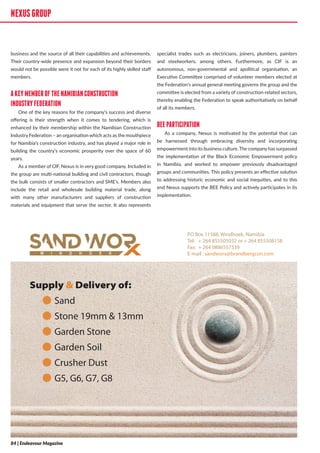 NEXUSGROUP
business and the source of all their capabilities and achievements.
Their country-wide presence and expansion beyond their borders
would not be possible were it not for each of its highly skilled staff
members.
AKEYMEMBEROFTHENAMIBIANCONSTRUCTION
INDUSTRYFEDERATION
One of the key reasons for the company’s success and diverse
offering is their strength when it comes to tendering, which is
enhanced by their membership within the Namibian Construction
Industry Federation – an organisation which acts as the mouthpiece
for Namibia’s construction industry, and has played a major role in
building the country’s economic prosperity over the space of 60
years.
As a member of CIF, Nexus is in very good company. Included in
the group are multi-national building and civil contractors, though
the bulk consists of smaller contractors and SME’s. Members also
include the retail and wholesale building material trade, along
with many other manufacturers and suppliers of construction
materials and equipment that serve the sector. It also represents
specialist trades such as electricians, joiners, plumbers, painters
and steelworkers, among others. Furthermore, as CIF is an
autonomous, non-governmental and apolitical organisation, an
Executive Committee comprised of volunteer members elected at
the Federation’s annual general meeting governs the group and the
committee is elected from a variety of construction-related sectors,
thereby enabling the Federation to speak authoritatively on behalf
of all its members.
BEEPARTICIPATION
As a company, Nexus is motivated by the potential that can
be harnessed through embracing diversity and incorporating
empowerment into its business culture.The companyhas surpassed
the implementation of the Black Economic Empowerment policy
in Namibia, and worked to empower previously disadvantaged
groups and communities. This policy presents an effective solution
to addressing historic economic and social inequities, and to this
end Nexus supports the BEE Policy and actively participates in its
implementation.
PO Box 11588, Windhoek, Namibia
Tel: + 264 855505032 or + 264 855508158
Fax: + 264 0886557339
E-mail : sandworx@brandbergcon.com
Supply & Delivery of:
ā Sand
ā Stone 19mm & 13mm
ā Garden Stone
ā Garden Soil
ā Crusher Dust
ā G5, G6, G7, G8
NEXUSGROUP
84 | Endeavour Magazine
 