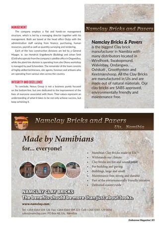 MANAGEMENT
The company employs a flat and hands-on management
structure, which is led by a managing director together with his
management. Both are based at the head office Outjo with the
administration staff varying from finance, purchasing, human
resources, payroll as well as quantity surveying and tendering.
Each of the two construction divisions are led by a General
Maager, ie. Jan Hendrick Engelbrecht (Building) and Johan Smit
(Civil)whooperatefromthecompany’ssatelliteofficeinOngwediva,
while the plant hire division is operating from ehe Oluno workshop
is managed by paul Schoonbee. The remainder of the team consists
of highly skilled technicians, site agents, foremen and artisans who
are operating from various sites across the country.
INTEGRITYANDEXCELLENCE
To conclude, Nexus Group is not a business purely focused
on the bottom line, but one dedicated to the improvement of the
lives of everyone associated with them. Their values represent an
understanding of what it takes to be not only achieve success, but
keep achieving it.
NAMCLAY CLAY BRICKS
The benefits should be more than just about looks.
Made by Namibians
for... everyone!
•	 Namibian	Clay	Bricks	made	in	Uis
•	 Withstands	our	climate
•	 Clay	bricks	are	fire	and	sound	proof
•	 For	building	and	paving
•	 Buildings,	large	and	small
•	 Maintenance	free,	strong	and	durable
•	 Part	of	the	environmentally	friendly	initiative
•	 Delivered	countrywide
www.namclay.com
Tel: +264 (0)64 504 126 Fax: +264 (0)64 504 223 Cell: +264 (0)81 129 0056
sales@namclay.com PO Box 48, Uis, Namibia
Namclay Bricks & Pavers
is the biggest Clay brick
manufacturer in Namibia with
many distributors located in
Windhoek, Swakopmund,
Walvisbay, Ondangwa,
Oshikati , Grootfontein and
Keetmanshoop. All the Clay Bricks
are manufactured in Uis and are
made out of natural materials. Our
clay bricks are SABS approved,
environmentally friendly and
maintenance free.
NAMCLAY CLAY BRICKS
The benefits should be more than just about looks.
Made by Namibians
for... everyone!
•	 Namibian	Clay	Bricks	made	in	U
•	 Withstands	our	climate
•	 Clay	bricks	are	fire	and	sound	pro
•	 For	building	and	paving
•	 Buildings,	large	and	small
•	 Maintenance	free,	strong	and	dur
•	 Part	of	the	environmentally	friend
•	 Delivered	countrywide
www.namclay.com
Tel: +264 (0)64 504 126 Fax: +264 (0)64 504 223 Cell: +264 (0)81 129 0056
sales@namclay.com PO Box 48, Uis, Namibia
Endeavour Magazine | 85
 