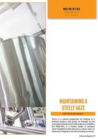 There is a natural propensity for looking at a
finished product and giving no thought to the
innovativeinfrastructurethatmade ita possibility,
but INSS-POL is a market leader in stainless
steel installations that deserves a closer look, so
Endeavour Magazine set about finding out more.
WRITTEN BY AMY BUXTON
MAINTAININGA
STEELYGAZE
Endeavour Magazine | 87
INSS-POLSP.ZO.O.
WWW.INSS-POL.PL
48 71 362 90 00
 