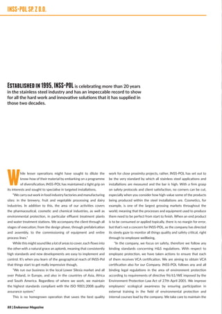 INSS-POLSP.ZOO
While lesser operations might have sought to dilute the
know-how of their material by embarking on a programme
of diversification, INSS-POL has maintained a tight grip on
its interests and sought to specialise in targeted installations,
“We carryoutwork in food industryfactories and manufacturing
sites: in the brewery, fruit and vegetable processing and dairy
industries. In addition to this, the area of our activities covers
the pharmaceutical, cosmetic and chemical industries, as well as
environmental protection, in particular effluent treatment plants
and water treatment stations. We accompany the client through all
stages of execution; from the design phase, through prefabrication
and assembly, to the commissioning of equipment and entire
process lines.”
While this might sound like a lot ofareas to cover, each flows into
the other with a natural grace an aplomb, meaning that consistently
high standards and new developments are easy to implement and
control. It’s when you learn of the geographical reach of INSS-Pol
that things start to get really impressive though,
“We run our business in the local Lower Silesia market and all
over Poland, in Europe, and also in the countries of Asia, Africa
and South America. Regardless of where we work, we maintain
the highest standards compliant with the ISO 9001:2008 quality
assurance system.”
This is no homegrown operation that saves the best quality
work for close proximity projects, rather, INSS-POL has set out to
be the very standard by which all stainless steel applications and
installations are measured and the bar is high. With a firm grasp
on safety protocols and client satisfaction, no corners can be cut,
especially when you consider how high-value some of the products
being produced within the steel installations are. Cosmetics, for
example, is one of the largest grossing markets throughout the
world, meaning that the processes and equipment used to produce
them need to be perfect from start to finish. When an end product
is to be consumed or applied topically, there is no margin for error,
but that’s not a concern for INSS-POL, as the company has directed
its steely gaze to monitor all things quality and safety critical, right
through to employee wellbeing,
“In the company, we focus on safety, therefore we follow any
binding standards concerning H&S regulations. With respect to
employee protection, we have taken actions to ensure that each
of them receives VCA certification. We are aiming to obtain VCA
certification also for our Company. INSS-POL follows any and all
binding legal regulations in the area of environment protection
according to requirements of directive 96/61/WE imposed by the
Environment Protection Law Act of 27th April 2001. We improve
employees’ ecological awareness by ensuring participation in
external training in the field of environmental protection and
internal courses lead by the company. We take care to maintain the
INSS-POLSP.ZO.O.
Establishedin1995,INSS-POLis celebrating more than 20 years
in the stainless steel industry and has an impeccable record to show
for all the hard work and innovative solutions that it has supplied in
those two decades.
88 | Endeavour Magazine
 