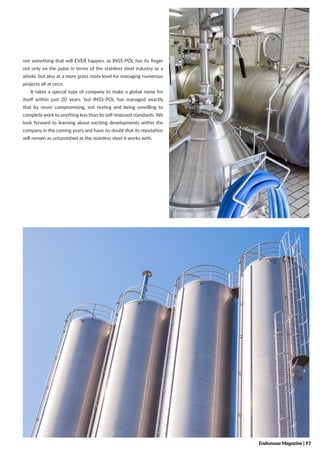 not something that will EVER happen, as INSS-POL has its finger
not only on the pulse in terms of the stainless steel industry as a
whole, but also at a more grass roots level for managing numerous
projects all at once.
It takes a special type of company to make a global name for
itself within just 20 years, but INSS-POL has managed exactly
that by never compromising, not resting and being unwilling to
complete work to anything less than its self-imposed standards. We
look forward to learning about exciting developments within the
company in the coming years and have no doubt that its reputation
will remain as untarnished as the stainless steel it works with.
Endeavour Magazine | 91
 