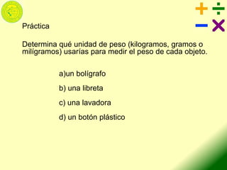 Práctica
Determina qué unidad de peso (kilogramos, gramos o
milígramos) usarías para medir el peso de cada objeto.
a)un bolígrafo
b) una libreta
c) una lavadora
d) un botón plástico
 