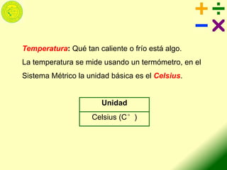 Temperatura: Qué tan caliente o frío está algo.
La temperatura se mide usando un termómetro, en el
Sistema Métrico la unidad básica es el Celsius.
Unidad
Celsius (C°)
 