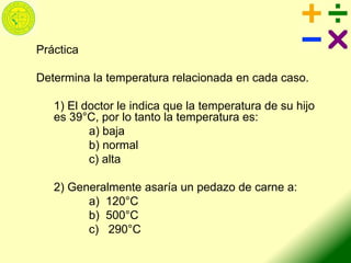 Práctica
Determina la temperatura relacionada en cada caso.
1) El doctor le indica que la temperatura de su hijo
es 39°C, por lo tanto la temperatura es:
a) baja
b) normal
c) alta
2) Generalmente asaría un pedazo de carne a:
a) 120°C
b) 500°C
c) 290°C
 