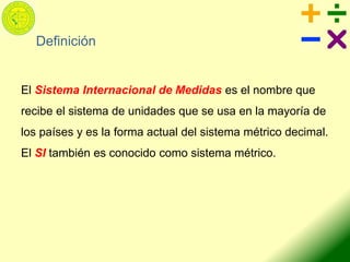 Definición
El Sistema Internacional de Medidas es el nombre que
recibe el sistema de unidades que se usa en la mayoría de
los países y es la forma actual del sistema métrico decimal.
El SI también es conocido como sistema métrico.
 