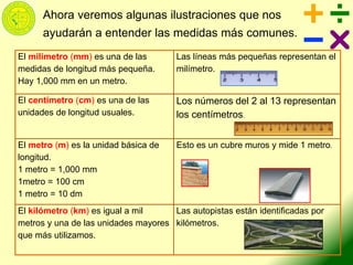 Ahora veremos algunas ilustraciones que nos
ayudarán a entender las medidas más comunes.
El milímetro (mm) es una de las
medidas de longitud más pequeña.
Hay 1,000 mm en un metro.
Las líneas más pequeñas representan el
milímetro.
El centímetro (cm) es una de las
unidades de longitud usuales.
Los números del 2 al 13 representan
los centímetros.
El metro (m) es la unidad básica de
longitud.
1 metro = 1,000 mm
1metro = 100 cm
1 metro = 10 dm
Esto es un cubre muros y mide 1 metro.
El kilómetro (km) es igual a mil
metros y una de las unidades mayores
que más utilizamos.
Las autopistas están identificadas por
kilómetros.
 