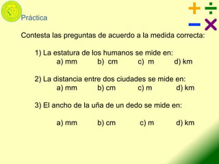 Práctica
Contesta las preguntas de acuerdo a la medida correcta:
1) La estatura de los humanos se mide en:
a) mm b) cm c) m d) km
2) La distancia entre dos ciudades se mide en:
a) mm b) cm c) m d) km
3) El ancho de la uña de un dedo se mide en:
a) mm b) cm c) m d) km
 