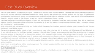 Case Study Overview
The goal of the Lawrence garage project is to build a garage on the property of Mr. and Mrs. Lawrence. They have been parking their RV and their son's
boat in their backyard in a fenced, gated area. However, their city has passed a new ordinance that prohibits residents with RVs, boats, off-road vehicles,
or utility trailers from storing or parking such vehicles on their property or on the street for more than 72 hours. These vehicles must now be parked or
stored in a "building suitable for that purpose." Mr. and Mrs. Lawrence have decided to build a garage.
They have hired an architectural firm to develop the plans and specifications for the garage. These have been completed, along with all the working
drawings and a bill of materials, and the architect has also agreed to be Mr. and Mrs. Lawrence's project manager, help them select a contractor, and work
with the contractor's project manager.
Acme Construction and Engineering (ACE) has won the bid to build the garage. You have been appointed to be the project manager for ACE. You were
not involved in the bidding process.
The garage is designed to be big enough to hold a motor home or travel trailer and a boat. It is 50 feet long and 30 feet wide with two 14-feethigh by
12-feet-wide roll-up doors for the RV and boat and a standard 3-foot side door. There are two windows on the side of the garage that has the standard
door, three windows on the side with no door, and two windows in the back wall. Inside there are to be lights and electrical outlets to be used when
working on the RV or boat. The plans also show RV hook-ups inside (water, electric, and sewer) and there should be a drain in the floor. There should be
a small bathroom (commode and sink only) in the back corner of the garage and a utility sink adjacent to the bathroom.
The exterior walls are to be stucco, and the roof is to be asphalt shingles to match the existing house. Walls should be of 2X6 construction to allow for
greater insulation.
Since there is an existing home, utilities are already present. The architect has submitted the plans to the city, but these plans have not yet been
approved and a permit has yet to be issued.
CASE STUDY EXERCISE
Create a project charter for the Lawrence garage project. It really should be written by the general manager for the contractor, but she has asked you to
write a draft and then the two of you will polish it together.
 