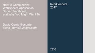 InterConnect
2017
How to Containerize
WebSphere Application
Server Traditional,
and Why You Might Want To
David Currie @dcurrie
david_currie@uk.ibm.com
 