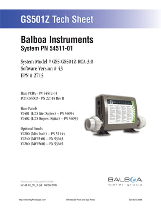 GS501Z Tech Sheet

 Balboa Instruments
 System PN 54511-01

 System Model # GS5-GS501Z-RCA-3.0
 Software Version # 43
 EPN # 2715


 Base PCBA - PN 54512-01
 PCB GS500Z - PN 22015 Rev B

 Base Panels
 VL401 (LCD Lite Duplex) – PN 54094
 VL402 (LCD Duplex Digital) – PN 54093

 Optional Panels
 VL200 (Mini bath) – PN 52144
 VL240 (MVP240) – PN 53643
 VL260 (MVP260) – PN 53645




 Template used: 40599_M.pdf 04/16/2008
 54511-01_97_B.pdf 04/30/2008



http://www.MyPoolSpas.com                Wholesale Pool and Spa Parts
                                                   Page 1               920-925-3094
                                                                             54511-01_97_B
 