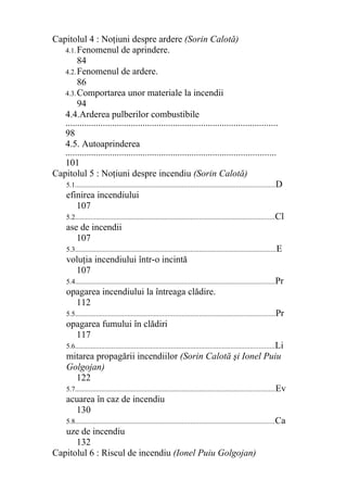 Capitolul 4 : Noţiuni despre ardere (Sorin Calotă)
4.1.Fenomenul de aprindere.
84
4.2.Fenomenul de ardere.
86
4.3.Comportarea unor materiale la incendii
94
4.4.Arderea pulberilor combustibile
...........................................................................................
98
4.5. Autoaprinderea
..........................................................................................
101
Capitolul 5 : Noţiuni despre incendiu (Sorin Calotă)
5.1..................................................................................................................D
efinirea incendiului
107
5.2..................................................................................................................Cl
ase de incendii
107
5.3...................................................................................................................E
voluţia incendiului într-o incintă
107
5.4..................................................................................................................Pr
opagarea incendiului la întreaga clădire.
112
5.5..................................................................................................................Pr
opagarea fumului în clădiri
117
5.6..................................................................................................................Li
mitarea propagării incendiilor (Sorin Calotă şi Ionel Puiu
Golgojan)
122
5.7..................................................................................................................Ev
acuarea în caz de incendiu
130
5.8..................................................................................................................Ca
uze de incendiu
132
Capitolul 6 : Riscul de incendiu (Ionel Puiu Golgojan)
 