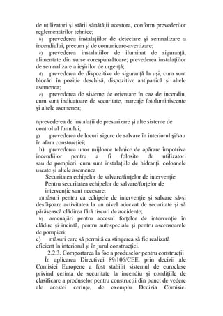 de utilizatori şi stării sănătăţii acestora, conform prevederilor
reglementărilor tehnice;
b) prevederea instalaţiilor de detectare şi semnalizare a
incendiului, precum şi de comunicare-avertizare;
c) prevederea instalaţiilor de iluminat de siguranţă,
alimentate din surse corespunzătoare; prevederea instalaţiilor
de semnalizare a ieşirilor de urgenţă;
d) prevederea de dispozitive de siguranţă la uşi, cum sunt
blocări în poziţie deschisă, dispozitive antipanică şi altele
asemenea;
e) prevederea de sisteme de orientare în caz de incendiu,
cum sunt indicatoare de securitate, marcaje fotoluminiscente
şi altele asemenea;
f)prevederea de instalaţii de presurizare şi alte sisteme de
control al fumului;
g) prevederea de locuri sigure de salvare în interiorul şi/sau
în afara construcţiei;
h) prevederea unor mijloace tehnice de apărare împotriva
incendiilor pentru a fi folosite de utilizatori
sau de pompieri, cum sunt instalaţiile de hidranţi, coloanele
uscate şi altele asemenea
Securitatea echipelor de salvare/forţelor de intervenţie
Pentru securitatea echipelor de salvare/forţelor de
intervenţie sunt necesare:
a)măsuri pentru ca echipele de intervenţie şi salvare să-şi
desfăşoare activitatea la un nivel adecvat de securitate şi să
părăsească clădirea fără riscuri de accidente;
b) amenajări pentru accesul forţelor de intervenţie în
clădire şi incintă, pentru autospeciale şi pentru ascensoarele
de pompieri;
c) măsuri care să permită ca stingerea să fie realizată
eficient în interiorul şi în jurul construcţiei.
2.2.3. Comportarea la foc a produselor pentru construcţii
În aplicarea Directivei 89/106/CEE, prin decizii ale
Comisiei Europene a fost stabilit sistemul de euroclase
privind cerinţa de securitate la incendiu şi condiţiile de
clasificare a produselor pentru construcţii din punct de vedere
ale acestei cerinţe, de exemplu Decizia Comisiei
 