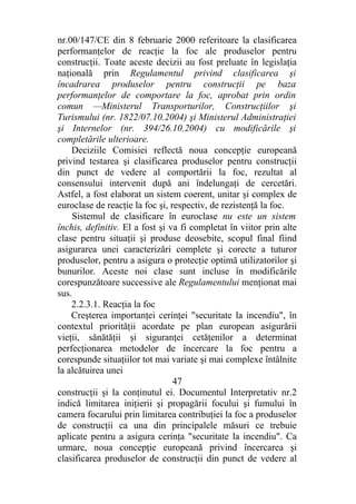 nr.00/147/CE din 8 februarie 2000 referitoare la clasificarea
performanţelor de reacţie la foc ale produselor pentru
construcţii. Toate aceste decizii au fost preluate în legislaţia
naţională prin Regulamentul privind clasificarea şi
încadrarea produselor pentru construcţii pe baza
performanţelor de comportare la foc, aprobat prin ordin
comun —Ministerul Transporturilor, Construcţiilor şi
Turismului (nr. 1822/07.10.2004) şi Ministerul Administraţiei
şi Internelor (nr. 394/26.10.2004) cu modificările şi
completările ulterioare.
Deciziile Comisiei reflectă noua concepţie europeană
privind testarea şi clasificarea produselor pentru construcţii
din punct de vedere al comportării la foc, rezultat al
consensului intervenit după ani îndelungaţi de cercetări.
Astfel, a fost elaborat un sistem coerent, unitar şi complex de
euroclase de reacţie la foc şi, respectiv, de rezistenţă la foc.
Sistemul de clasificare în euroclase nu este un sistem
închis, definitiv. El a fost şi va fi completat în viitor prin alte
clase pentru situaţii şi produse deosebite, scopul final fiind
asigurarea unei caracterizări complete şi corecte a tuturor
produselor, pentru a asigura o protecţie optimă utilizatorilor şi
bunurilor. Aceste noi clase sunt incluse în modificările
corespunzătoare successive ale Regulamentului menţionat mai
sus.
2.2.3.1. Reacţia la foc
Creşterea importanţei cerinţei "securitate la incendiu", în
contextul priorităţii acordate pe plan european asigurării
vieţii, sănătăţii şi siguranţei cetăţenilor a determinat
perfecţionarea metodelor de încercare la foc pentru a
corespunde situaţiilor tot mai variate şi mai complexe întâlnite
la alcătuirea unei
47
construcţii şi la conţinutul ei. Documentul Interpretativ nr.2
indică limitarea iniţierii şi propagării focului şi fumului în
camera focarului prin limitarea contribuţiei la foc a produselor
de construcţii ca una din principalele măsuri ce trebuie
aplicate pentru a asigura cerinţa "securitate la incendiu". Ca
urmare, noua concepţie europeană privind încercarea şi
clasificarea produselor de construcţii din punct de vedere al
 