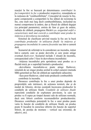 reacţiei la foc se bazează pe determinarea contribuţiei la
foc/comportării la foc a produselor respective, renunţându-se
la noţiunea de "combustibilitate". Conceptul de reacţie la foc,
parte componentă a comportării la foc alături de rezistenţa la
foc, este mult mai larg decît combustibilitatea, incluzând nu
numai comportarea la ardere, dar şi fluxul de căldură degajat
(ca principal parametru), emisia de fum şi gaze de ardere,
radiaţia de căldură, propagarea flăcării ş.a. asigurând astfel o
caracterizare mult mai corectă a contribuţiei unui produs la
iniţierea şi dezvoltarea incendiului.
Sistemul de clasificare privind reacţia la foc are la bază
contribuţia produsului -în utilizarea finală -la iniţierea şi
propagarea incendiului în camera focarului sau într-o cameră
dată.
Scenariul de referinţă ia în considerare un incendiu, iniţiat
într-o cameră, care se poate dezvolta şi care poate atinge
eventual flash-over. Scenariul include 3 situaţii de incendiu,
corespunzând celor 3 faze în dezvoltarea incendiului:
- iniţierea incendiului prin aprinderea unui produs cu o
flacără mică, pe o suprafaţă limitată a produsului;
- dezvoltarea incendiului-ce poate atinge flashover,
simulată de un singur produs arzînd în colţul camerei (metoda
SBI) generând un flux de căldură pe suprafeţele adiacente;
-faza post-flashover, când toate produsele combustibile
contribuie la incendiu.
Deoarece contribuţia la foc a unui produs depinde de
proprietăţile sale intrinseci, de acţiunea termică, dar şi de
modul de folosire, devine esenţială încercarea produselor în
condiţiile de utilizare finală. Condiţiile de utilizare finală
reprezintă condiţiile de exploatare prevăzute, la care un
produs va fi supus pe timpul duratei sale de utilizare normală,
dacă este folosit conform recomandărilor producătorului.
Deoarece contribuţia potenţială la foc a unui produs poate
varia în funcţie de condiţiile de utilizare finală, un produs
poate fi încadrat în euroclase diferite (în funcţie de suportul
folosit, de poziţia de montare - vertical sau orizontal, de
adezivi, etc).
 