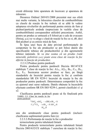 există diferenţe între aparatura de încercare şi aparatura de
măsurare.
Deoarece Ordinul 269/431/2008 prezentat mai sus oferă
mai multe variante, la înlocuirea claselor de combustibilitate
cu clasele de reacţie la foc trebuie să se aibă în vedere
adoptarea nivelurilor de performanţă pentru emisia de fum şi
picături/particule arzânde (neprecizate în vechile clase de
combustibilitate) corespunzător utilizării preconizate. Astfel,
pentru un produs ce urmează a fi folosit pe o cale de evacuare
(finisaj, ş.a.) se va alege c clasă de reacţie la foc cu si, d0, deci
fără picături şi cu emisie mică de fum.
În lipsa unei baza de date privind performanţele de
comportare la foc ale produselor se pot folosi datele din
specificaţiile tehnice ale producătorilor şi din agrementele
tehnice naţionale. Se va ţine seama că un produs (vată
minerală, polistiren ş.a.) poate avea clase de reacţie la foc
diferite în funcţie de producător.
2.2.3.2.Produse pentru pardoseli
Pentru produsele pentru pardoseli Decizia 00/147/CE
stabileşte 7 clase de reacţie la foc: A1FL, A2FL, BFL, CFL, DFL,
EFL, FFL. Încercarea acestor produse se face, pe lângă
standardele de încercări pentru reacţia la foc şi conform
standardului SR EN 9239-1 încercări de reacţie la foc ale
produselor pentru pardoseli. Determinarea comportării la foc
cu ajutorul unei surse radiante. Datele obţinute la încercările
efectuate conform SR EN ISO 9239-1, permit clasificări s1 şi
s2.
Clasificarea pentru pardoseli poate să fie finalizată prin
una din următoarele clase pentru pardoseli (inclusiv
clasificarea suplimentară pentru fum (s):
2.2.3.3.Performanţa de reacţie la foc a produselor
termoizolante pentru tubulatură liniară
Pentru produsele termoizolante pentru tubulatură liniară
Decizia 2003/632/CE stabileşte 7 euroclase de reacţie la foc:
a1
fiA2FI
-slA2FI
- s2Bfl
-s1- B FI
- S
1c
„i.-s1- C1FI
- s1D FL
- S 1D1 FI
-S
1EFI
„fi
TABEL 2.3. Clase de reacţie la foc
pentru pardoseli
 