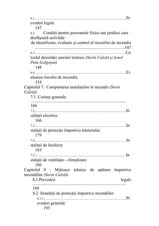 6.1..................................................................................................................Pr
evederi legale
147
6.2. Condiţii pentru persoanele fizice sau juridice care
desfăşoară activităţi
de identificare, evaluare şi control al riscurilor de incendiu
...................................................................................147
6.3.................................................................................................................Ca
lculul densităţii sarcinii termice (Sorin Calotă şi Ionel
Puiu Golgojan)
148
6.4..................................................................................................................Ev
aluarea riscului de incendiu
154
Capitolul 7 : Comportarea instalaţiilor la incendii (Sorin
Calotă)
7.1 .Cerinţe generale
.........................................................................................
166
7.2..................................................................................................................In
stalaţii electrice.
166
7.3..................................................................................................................In
stalaţii de protecţie împotriva trăsnetului
179
7.4..................................................................................................................In
stalaţii de încălzire
183
7.5..................................................................................................................In
stalaţii de ventilaţie - climatizare
186
Capitolul 8 : Mijloace tehnice de apărare împotriva
incendiilor (Sorin Calotă)
8.1.Prevederi legale
.......................................................................................
189
8.2. Instalaţii de protecţie împotriva incendiilor
8.2.1.......................................................................................................Pr
evederi generale
193
 