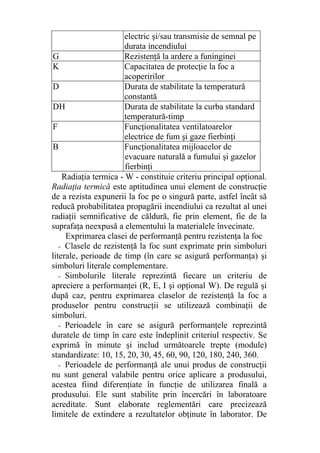 electric şi/sau transmisie de semnal pe
durata incendiului
G Rezistenţă la ardere a funinginei
K Capacitatea de protecţie la foc a
acoperirilor
D Durata de stabilitate la temperatură
constantă
DH Durata de stabilitate la curba standard
temperatură-timp
F Funcţionalitatea ventilatoarelor
electrice de fum şi gaze fierbinţi
B Funcţionalitatea mijloacelor de
evacuare naturală a fumului şi gazelor
fierbinţi
Radiaţia termica - W - constituie criteriu principal opţional.
Radiaţia termică este aptitudinea unui element de construcţie
de a rezista expunerii la foc pe o singură parte, astfel încât să
reducă probabilitatea propagării incendiului ca rezultat al unei
radiaţii semnificative de căldură, fie prin element, fie de la
suprafaţa neexpusă a elementului la materialele învecinate.
Exprimarea clasei de performanţă pentru rezistenţa la foc
- Clasele de rezistenţă la foc sunt exprimate prin simboluri
literale, perioade de timp (în care se asigură performanţa) şi
simboluri literale complementare.
- Simbolurile literale reprezintă fiecare un criteriu de
apreciere a performanţei (R, E, I şi opţional W). De regulă şi
după caz, pentru exprimarea claselor de rezistenţă la foc a
produselor pentru construcţii se utilizează combinaţii de
simboluri.
- Perioadele în care se asigură performanţele reprezintă
duratele de timp în care este îndeplinit criteriul respectiv. Se
exprimă în minute şi includ următoarele trepte (module)
standardizate: 10, 15, 20, 30, 45, 60, 90, 120, 180, 240, 360.
- Perioadele de performanţă ale unui produs de construcţii
nu sunt general valabile pentru orice aplicare a produsului,
acestea fiind diferenţiate în funcţie de utilizarea finală a
produsului. Ele sunt stabilite prin încercări în laboratoare
acreditate. Sunt elaborate reglementări care precizează
limitele de extindere a rezultatelor obţinute în laborator. De
 