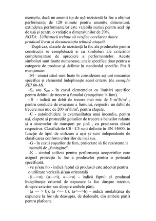 exemplu, dacă un anumit tip de uşă rezistentă la foc a obţinut
performanţa de 120 minute pentru anumite dimensiuni,
extinderea performanţelor este valabilă numai pentru acel tip
de uşă şi pentru o variaţie a dimensiunilor de 20%.
NOTA: Utilizatorii trebuie să verifice corelarea dintre
produsul livrat şi documentaţia tehnică ataşată.
După caz, clasele de rezistenţă la foc ale produselor pentru
construcţii se completează şi cu simboluri ale criteriilor
complementare de apreciere a performantelor. Aceste
simboluri sunt foarte numeroase, unele specifice doar pentru o
categorie de produse şi definite în standardul specific. Pot fi
menţionate:
- M - atunci când sunt luate în considerare acţiuni mecanice
specifice şi elementul îndeplineşte acest criteriu (de exemplu
REI 60-M).
- Sa sau S200 - în cazul elementelor cu limitări specifice
pentru debitul de trecere a fumului (etanşeitate la fum).
- S - indică un debit de trecere mai mic de 5 m3
/h/m2
,
pentru conducte de evacuare a fumului, respectiv un debit de
trecere mai mic de 200 m3
/h/m2
, pentru clapete.
- C - autoînchidere în eventualitatea unui incendiu, pentru
uşi, clapete şi protecţiile golurilor de trecere a benzilor rulante
şi a sistemelor de transport pe şină , cu precizarea clasei
respective. Clasificările C0 - C5 sunt definite în EN 14600, în
funcţie de tipul de utilizare a uşii şi sunt independente de
clasificarea conform criteriilor de mai sus.
- G - în cazul coşurilor de fum, proiectate să fie rezistente la
incendii de „funingine".
- K - simbol utilizat pentru performanţa acoperirilor care
asigură protecţia la foc a produselor pentru o perioadă
specificată.
-ve şi/sau ho - indică faptul că produsul este adecvat pentru
o utilizare vericală şi/sau orizontală
-(i—>o), (o—>i), «—>o) - indică faptul că produsul
îndeplineşte criteriul de expunere la foc dinspre interior,
dinspre exterior sau dinspre ambele părţi.
-(a — > b); (a <— b); (a<—>b) - indică modalitatea de
expunere la foc (de deasupra, de dedesubt, din ambele părţi)
pentru plafoane.
 