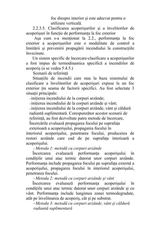 foc dinspre interior şi este adecvat pentru o
utilizare verticală.
2.2.3.5. Clasificarea acoperişurilor şi a învelitorilor de
acoperişuri în funcţie de performanţa la foc exterior
Aşa cum s-a menţionat la 2.2., performanţa la foc
exterior a acoperişurilor este o modalitate de control a
limitării şi prevenirii propagării incendiului la construcţiile
învecinate.
Un sistem specific de încercare-clasificare a acoperişurilor
a fost impus de termodinamica specifică a incendiilor de
acoperiş (a se vedea 5.4.5.)
Scenarii de referinţă
Situaţiile de incendii care stau la baza sistemului de
clasificare a învelitorilor de acoperişuri expuse la un foc
exterior ţin seama de factorii specifici. Au fost selectate 3
situaţii principale:
- iniţierea incendiului de la corpuri arzânde;
- iniţierea incendiului de la corpuri arzânde şi vânt;
- iniţierea incendiului de la corpuri arzânde, vânt şi căldură
radiantă suplimentară. Corespunzător acestor scenarii de
referinţă, au fost dezvoltate patru metode de încercare,
Încercările evaluază propagarea focului pe suprafaţa
exterioară a acoperişului, propagarea focului în
interiorul acoperişului, penetrarea focului, producerea de
resturi arzânde care cad de pe suprafaţa interioară a
acoperişului.
- Metoda 1: metodă cu corpuri arzânde
Încercarea evaluează performanţa acoperişului în
condiţiile unui atac termic datorat unor corpuri arzânde.
Performanţa include propagarea focului pe suprafaţa externă a
acoperişului, propagarea focului în interiorul acoperişului,
penetrarea focului.
- Metoda 2: metodă cu corpuri arzânde şi vânt
Încercarea evaluează performanţa acoperişului în
condiţiile unui atac termic datorat unor corpuri arzânde şi cu
vânt. Performanţa include lungimea zonei termodegradate,
atât pe învelitoarea de acoperiş, cât şi pe substrat.
- Metoda 3: metodă cu corpuri arzânde, vânt şi căldură
radiantă suplimentară
 