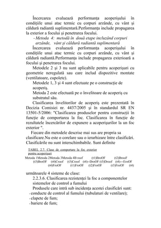 Încercarea evaluează performanţa acoperişului în
condiţiile unui atac termic cu corpuri arzânde, cu vânt şi
căldură radiantă suplimentară.Performanţa include propagarea
la exterior a focului şi penetrarea focului.
- Metoda 4: metodă în două etape incluzând corpuri
arzânde, vânt şi căldură radiantă suplimentară
Încercarea evaluează performanţa acoperişului în
condiţiile unui atac termic cu corpuri arzânde, cu vânt şi
căldură radiantă.Performanţa include propagarea exterioară a
focului şi penetrarea focului.
Metodele 2 şi 3 nu sunt aplicabile pentru acoperişuri cu
geometrie neregulată sau care includ dispozitive montate
(ventilatoare, cupolete).
Metodele 1, 3 şi 4 sunt efectuate pe o construcţie de
acoperiş.
Metoda 2 este efectuată pe o învelitoare de acoperiş cu
substratul său.
Clasificarea învelitorilor de acoperiş este prezentată în
Decizia Comisiei nr. 4437/2005 şi în standardul SR EN
13501-5/2006: "Clasificarea produselor pentru construcţii în
funcţie de comportarea la foc. Clasificarea în funcţie de
rezultatele încercărilor de expunere a acoperişurilor la un foc
exterior ".
Fiecare din metodele descrise mai sus are propria sa
clasificare.Nu este o corelare sau o ierarhizare între clasificări.
Clasificările nu sunt interschimbabile. Sunt definite
următoarele 4 sisteme de clase:
2.2.3.6. Clasificarea rezistenţei la foc a componentelor
sistemelor de control a fumului
Produsele care intră sub incidenţa acestei clasificări sunt:
- conducte de control al fumului (tubulaturi de ventilare);
- clapete de fum;
- bariere de fum;
Metoda 1Metoda 2Metoda 3Metoda 4B roof (t1)BroOF (t2)BrooF
(t3)BroOF (t4)( Croof (t3)Croof (t4)--DroOF (t3)Droof (t4)---EroOF
(t4)FroOF (t1)FroOF (t2)FroOF (t3)FroOF (t4)
TABEL 2.7. Clase de comportare la foc exterior
pentru acoperişuri
 