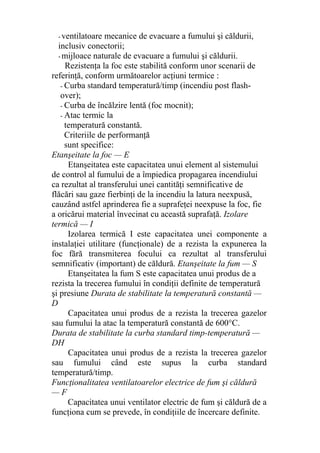 - ventilatoare mecanice de evacuare a fumului şi căldurii,
inclusiv conectorii;
- mijloace naturale de evacuare a fumului şi căldurii.
Rezistenţa la foc este stabilită conform unor scenarii de
referinţă, conform următoarelor acţiuni termice :
- Curba standard temperatură/timp (incendiu post flash-
over);
- Curba de încălzire lentă (foc mocnit);
- Atac termic la
temperatură constantă.
Criteriile de performanţă
sunt specifice:
Etanşeitate la foc — E
Etanşeitatea este capacitatea unui element al sistemului
de control al fumului de a împiedica propagarea incendiului
ca rezultat al transferului unei cantităţi semnificative de
flăcări sau gaze fierbinţi de la incendiu la latura neexpusă,
cauzând astfel aprinderea fie a suprafeţei neexpuse la foc, fie
a oricărui material învecinat cu această suprafaţă. Izolare
termică — I
Izolarea termică I este capacitatea unei componente a
instalaţiei utilitare (funcţionale) de a rezista la expunerea la
foc fără transmiterea focului ca rezultat al transferului
semnificativ (important) de căldură. Etanşeitate la fum — S
Etanşeitatea la fum S este capacitatea unui produs de a
rezista la trecerea fumului în condiţii definite de temperatură
şi presiune Durata de stabilitate la temperatură constantă —
D
Capacitatea unui produs de a rezista la trecerea gazelor
sau fumului la atac la temperatură constantă de 600°C.
Durata de stabilitate la curba standard timp-temperatură —
DH
Capacitatea unui produs de a rezista la trecerea gazelor
sau fumului când este supus la curba standard
temperatură/timp.
Funcţionalitatea ventilatoarelor electrice de fum şi căldură
— F
Capacitatea unui ventilator electric de fum şi căldură de a
funcţiona cum se prevede, în condiţiile de încercare definite.
 