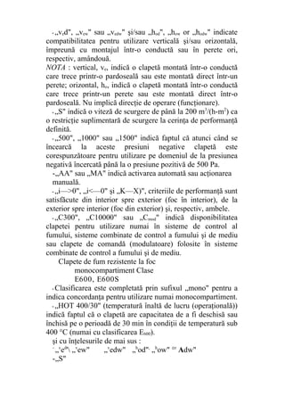 - „ved", „vew" sau „vedw" şi/sau „hod", „how or „hodw" indicate
compatibilitatea pentru utilizare verticală şi/sau orizontală,
împreună cu montajul într-o conductă sau în perete ori,
respectiv, amândouă.
NOTA : vertical, ve, indică o clapetă montată într-o conductă
care trece printr-o pardoseală sau este montată direct într-un
perete; orizontal, ho, indică o clapetă montată într-o conductă
care trece printr-un perete sau este montată direct într-o
pardoseală. Nu implică direcţie de operare (funcţionare).
- „S" indică o viteză de scurgere de până la 200 m3
/(h-m2
) ca
o restricţie suplimentară de scurgere la cerinţa de performanţă
definită.
- „500", „1000" sau „1500" indică faptul că atunci când se
încearcă la aceste presiuni negative clapetă este
corespunzătoare pentru utilizare pe domeniul de la presiunea
negativă încercată până la o presiune pozitivă de 500 Pa.
-„AA" sau „MA" indică activarea automată sau acţionarea
manuală.
- „i—>0", „i<—0" şi „K—X)", criteriile de performanţă sunt
satisfăcute din interior spre exterior (foc în interior), de la
exterior spre interior (foc din exterior) şi, respectiv, ambele.
- „C300", „C10000" sau „Cmod" indică disponibilitatea
clapetei pentru utilizare numai în sisteme de control al
fumului, sisteme combinate de control a fumului şi de mediu
sau clapete de comandă (modulatoare) folosite în sisteme
combinate de control a fumului şi de mediu.
Clapete de fum rezistente la foc
monocompartiment Clase
E600, E600S
- Clasificarea este completată prin sufixul „mono" pentru a
indica concordanţa pentru utilizare numai monocompartiment.
- „HOT 400/30" (temperatură înaltă de lucru (operaţională))
indică faptul că o clapetă are capacitatea de a fi deschisă sau
închisă pe o perioadă de 30 min în condiţii de temperatură sub
400 °C (numai cu clasificarea E600).
şi cu înţelesurile de mai sus :
-
„v
ed
' „v
ew" „v
edw" „h
od",
„h
ow" °r
Adw"
-„S"
 