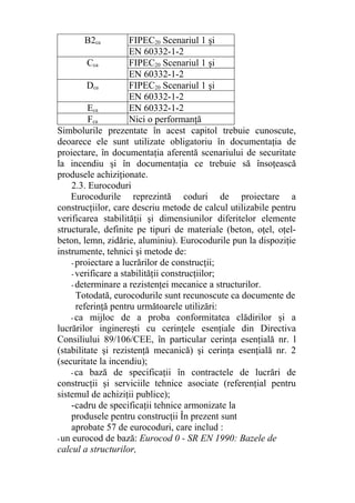 B2ca FIPEC20 Scenariul 1 şi
EN 60332-1-2
Cca FIPEC20 Scenariul 1 şi
EN 60332-1-2
Dca FIPEC20 Scenariul 1 şi
EN 60332-1-2
Eca EN 60332-1-2
Fca Nici o performanţă
Simbolurile prezentate în acest capitol trebuie cunoscute,
deoarece ele sunt utilizate obligatoriu în documentaţia de
proiectare, în documentaţia aferentă scenariului de securitate
la incendiu şi în documentaţia ce trebuie să însoţească
produsele achiziţionate.
2.3. Eurocoduri
Eurocodurile reprezintă coduri de proiectare a
construcţiilor, care descriu metode de calcul utilizabile pentru
verificarea stabilităţii şi dimensiunilor diferitelor elemente
structurale, definite pe tipuri de materiale (beton, oţel, oţel-
beton, lemn, zidărie, aluminiu). Eurocodurile pun la dispoziţie
instrumente, tehnici şi metode de:
- proiectare a lucrărilor de construcţii;
- verificare a stabilităţii construcţiilor;
- determinare a rezistenţei mecanice a structurilor.
Totodată, eurocodurile sunt recunoscute ca documente de
referinţă pentru următoarele utilizări:
- ca mijloc de a proba conformitatea clădirilor şi a
lucrărilor inginereşti cu cerinţele esenţiale din Directiva
Consiliului 89/106/CEE, în particular cerinţa esenţială nr. l
(stabilitate şi rezistenţă mecanică) şi cerinţa esenţială nr. 2
(securitate la incendiu);
- ca bază de specificaţii în contractele de lucrări de
construcţii şi serviciile tehnice asociate (referenţial pentru
sistemul de achiziţii publice);
-cadru de specificaţii tehnice armonizate la
produsele pentru construcţii În prezent sunt
aprobate 57 de eurocoduri, care includ :
-un eurocod de bază: Eurocod 0 - SR EN 1990: Bazele de
calcul a structurilor,
 
